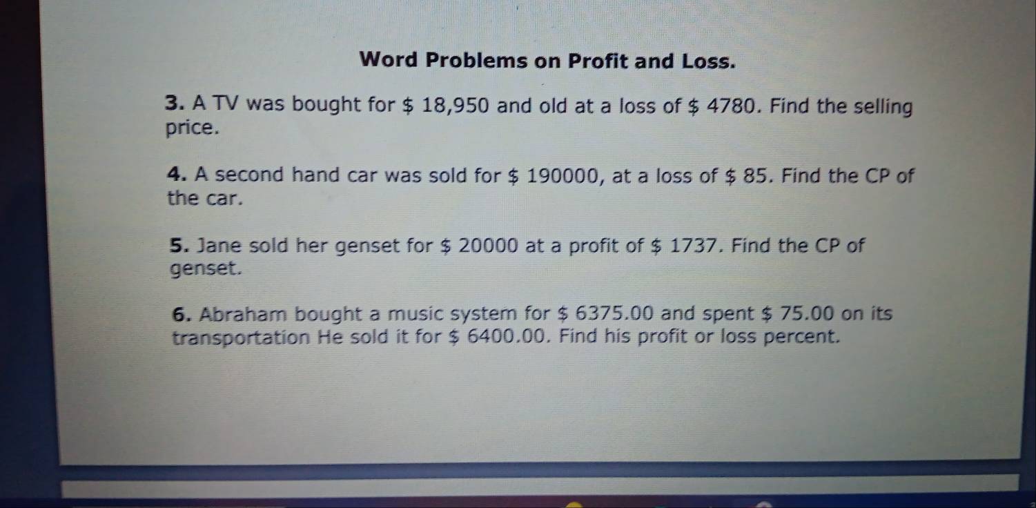 Word Problems on Profit and Loss. 
3. A TV was bought for $ 18,950 and old at a loss of $ 4780. Find the selling 
price. 
4. A second hand car was sold for $ 190000, at a loss of $ 85. Find the CP of 
the car. 
5. Jane sold her genset for $ 20000 at a profit of $ 1737. Find the CP of 
genset. 
6. Abraham bought a music system for $ 6375.00 and spent $ 75.00 on its 
transportation He sold it for $ 6400.00. Find his profit or loss percent.