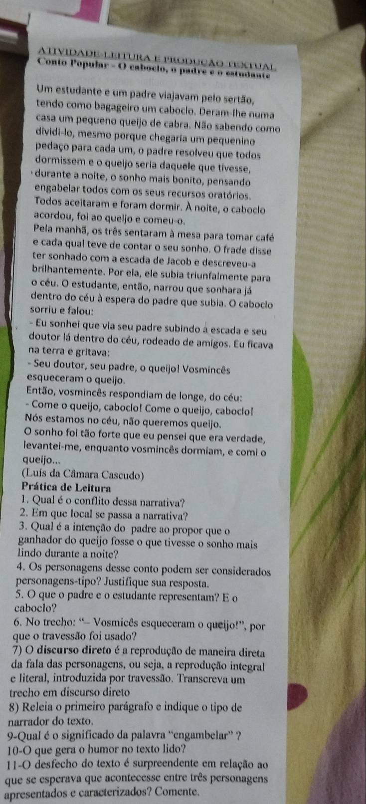 ATIVIDADE-LEITURA E PRODUÇÃO TTUAL
Conto Popular - O cabóclo, o padre e o estudante
Um estudante e um padre viajavam pelo sertão,
tendo como bagageiro um caboclo. Deram-lhe numa
casa um pequeno queijo de cabra. Não sabendo como
dividi-lo, mesmo porque chegaria um pequenino
pedaço para cada um, o padre resolveu que todos
dormissem e o queijo seria daquele que tívesse,
durante a noite, o sonho mais bonito, pensando
engabelar todos com os seus recursos oratórios.
Todos aceitaram e foram dormir. À noite, o caboclo
acordou, foi ao queljo e comeu-o.
Pela manhã, os três sentaram à mesa para tomar café
e cada qual teve de contar o seu sonho. O frade disse
ter sonhado com a escada de Jacob e descreveu-a
brilhantemente. Por ela, ele subia triunfalmente para
o céu. O estudante, então, narrou que sonhara já
dentro do céu à espera do padre que subia. O caboclo
sorriu e falou:
- Eu sonhei que via seu padre subindo à escada e seu
doutor lá dentro do céu, rodeado de amigos. Eu ficava
na terra e gritava:
- Seu doutor, seu padre, o queijo! Vosmincês
esqueceram o queijo.
Então, vosmincês respondiam de longe, do céu:
- Come o queijo, caboclo! Come o queijo, caboclo!
Nós estamos no céu, não queremos queijo.
O sonho foi tão forte que eu pensei que era verdade,
levantei-me, enquanto vosmincês dormiam, e comi o
queijo...
(Luís da Câmara Cascudo)
Prática de Leitura
1. Qual é o conflito dessa narrativa?
2. Em que local se passa a narrativa?
3. Qual é a intenção do padre ao propor que o
ganhador do queijo fosse o que tivesse o sonho mais
lindo durante a noite?
4. Os personagens desse conto podem ser considerados
personagens-tipo? Justifique sua resposta.
5. O que o padre e o estudante representam? E o
caboclo?
6. No trecho: “- Vosmicês esqueceram o queijo!”, por
que o travessão foi usado?
7) O discurso direto é a reprodução de maneira direta
da fala das personagens, ou seja, a reprodução integral
e literal, introduzida por travessão. Transcreva um
trecho em discurso direto
8) Releia o primeiro parágrafo e indique o tipo de
narrador do texto.
9-Qual é o significado da palavra “engambelar” ?
10-O que gera o humor no texto lido?
11-O desfecho do texto é surpreendente em relação ao
que se esperava que acontecesse entre três personagens
apresentados e caracterizados? Comente.