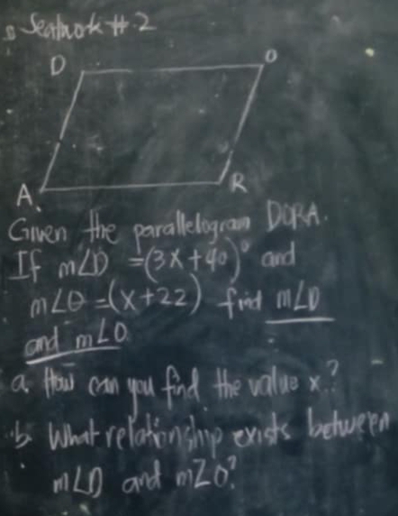 Seahok+. 2 
Gnen the parallelogram DORA. 
If m∠ D=(3x+40)^circ  and
m∠ θ =(x+22) find m∠ D
and m∠ O
a Hou can you find the value x? 
What relationshnp exists between
m∠ O and mZo^2