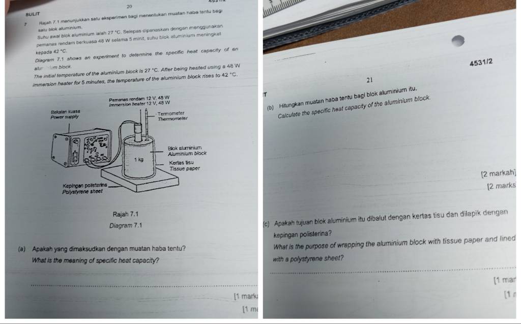 SULIT 
7 Rajah 7. 1 menunjukkan satu eksperimen bagi menentukan muatan habe tentu bagi 

satu blok aluminium. 
Suhu awal blok aluminium ialsh 27°C , Selepas dipanaskan dengan menggunakan 
pemanas rendam berkuasa 48 W selama 5 minit, suhu blok aluminium meningkat 
kepada 42°C. 
Diagram 7.1 shows an experiment to determine the specific heat capacity of an 
4531/2 
alu um block. 
The initial temperature of the aluminium block is 27°C. After being heated using a 48 W
21
immersion heater for 5 minutes, the temperature of the aluminium block rises to 42°C
T 
(b) Hitungkan muatan haba tentu bagi blok aluminium itu. 
Calculate the specific heat capacity of the aluminium block 
[2 markah] 
[2 marks 
(c) Apakah tujuan blok aluminium itu dibalut dengan kertas tisu dan dilapik dengan 
kepingan polisterina? 
(a) Apakah yang dimaksudkan dengan muatan haba tentu? 
What is the purpose of wrapping the aluminium block with tissue paper and lined 
_ 
What is the meaning of specific heat capacity? with a polystyrene sheet? 
_ 
[1 mar 
_[1 mark [1 n 
[1 m