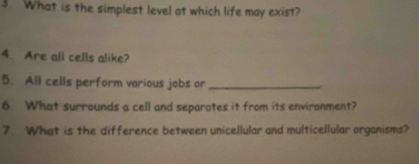 What is the simplest level at which life may exist? 
4. Are all cells alike? 
5. All cells perform various jobs or_ 
6. What surrounds a cell and separates it from its environment? 
7. What is the difference between unicellular and multicellular organisms?