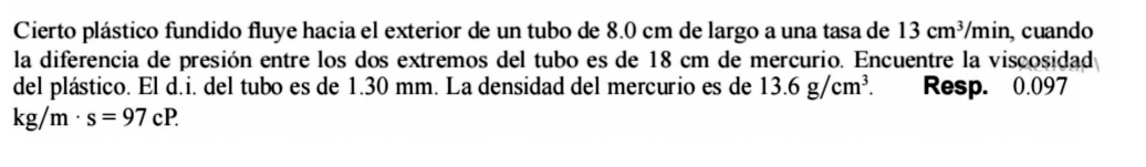 Cierto plástico fundido fluye hacia el exterior de un tubo de 8.0 cm de largo a una tasa de 13cm^3/min , cuando 
la diferencia de presión entre los dos extremos del tubo es de 18 cm de mercurio. Encuentre la viscosidad 
del plástico. El d.i. del tubo es de 1.30 mm. La densidad del mercurio es de 13.6g/cm^3 Resp. 0.097
kg/m· s=97cP.