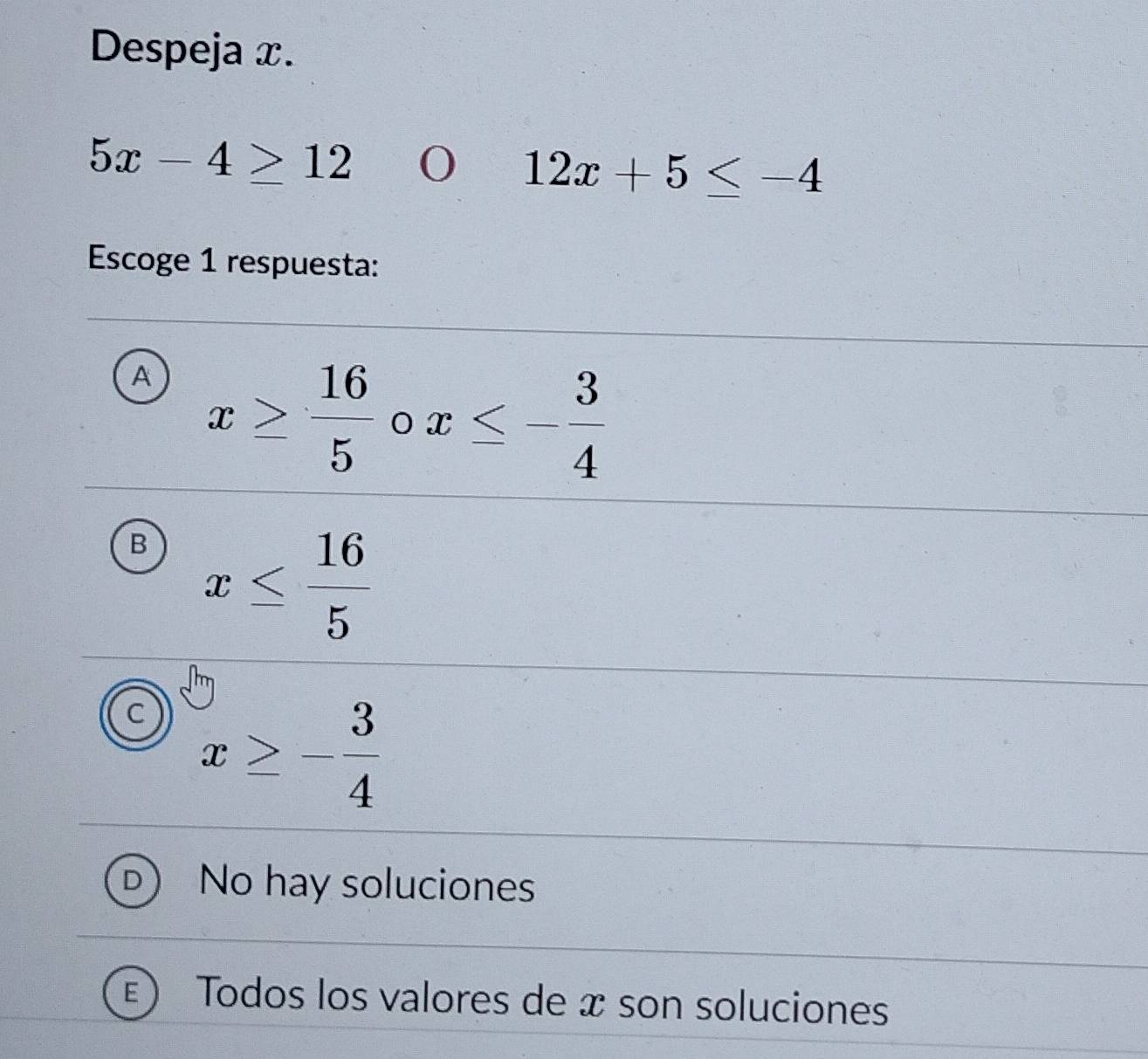 Despeja x.
5x-4≥ 12
12x+5≤ -4
Escoge 1 respuesta:
A x≥  16/5  x≤ - 3/4 
B x≤  16/5 
C x≥ - 3/4 
No hay soluciones
Todos los valores de æ son soluciones