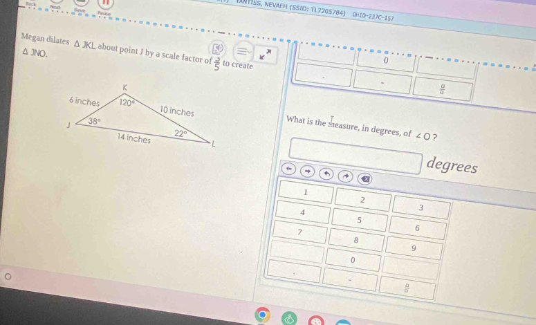 DNHSS, NEVAEH (SSID: TL7205784) CHIO-237C-157
△ JNO.
Megan dilates △ JKL about point J by a scale factor of  3/5  to create
h
0
 □ /□  
What is the measure, in degrees, of ∠ O ?
degrees
1
2
4
3
5
7
6
8
9
0
 □ /□  