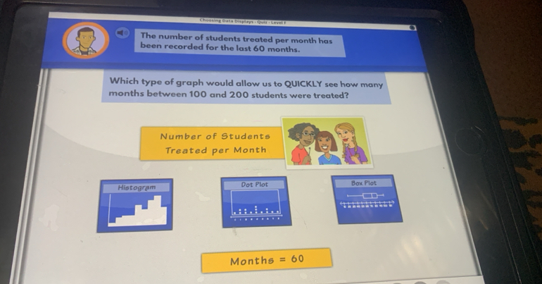 Choosing Bata Displays - Quiz - Lovel F 
The number of students treated per month has 
been recorded for the last 60 months. 
Which type of graph would allow us to QUICKLY see how many
months between 100 and 200 students were treated? 
Number of Students 
Treated per Month
Histogram Dot Plot Box Plot
62
beginarrayr 0□ 5,frac □ ,□ 5 hline endarray
Months =60
