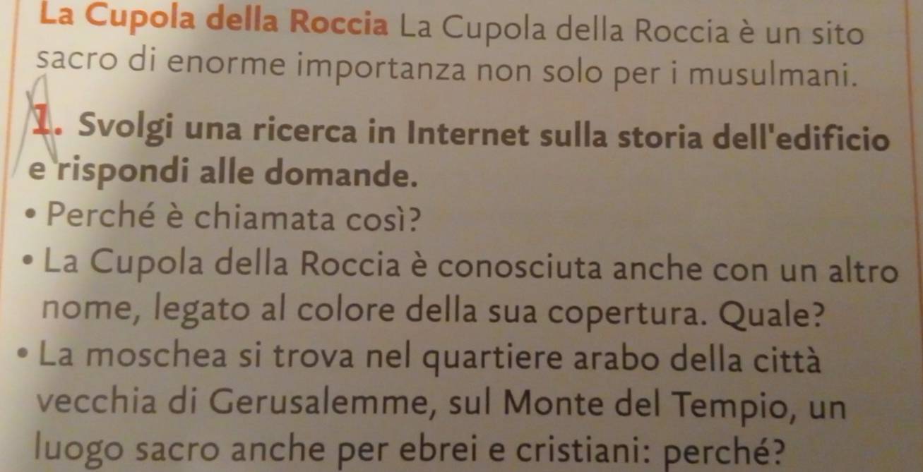 La Cupola della Roccia La Cupola della Roccia è un sito 
sacro di enorme importanza non solo per i musulmani. 
1. Svolgi una ricerca in Internet sulla storia dell'edificio 
e rispondi alle domande. 
Perché è chiamata così? 
La Cupola della Roccia è conosciuta anche con un altro 
nome, legato al colore della sua copertura. Quale? 
La moschea si trova nel quartiere arabo della città 
vecchia di Gerusalemme, sul Monte del Tempio, un 
luogo sacro anche per ebrei e cristiani: perché?