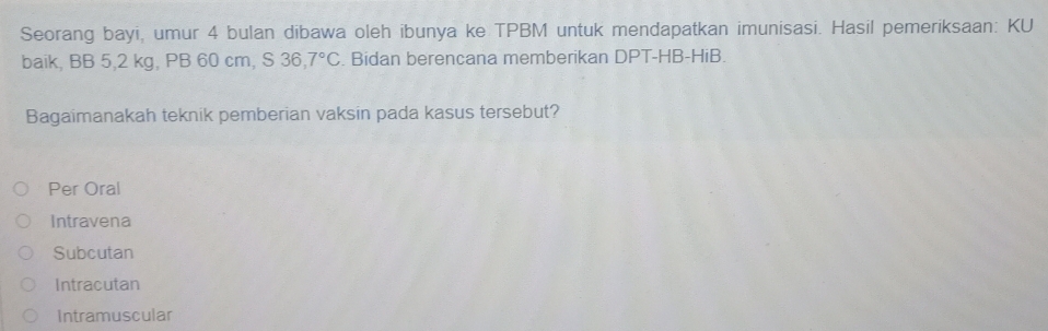 Seorang bayi, umur 4 bulan dibawa oleh ibunya ke TPBM untuk mendapatkan imunisasi. Hasil pemeriksaan: KU
baik, BB 5,2 kg, PB 60 cm, S 36.7°C. Bidan berencana memberikan DPT-HB-HiB.
Bagaimanakah teknik pemberian vaksin pada kasus tersebut?
Per Oral
Intravena
Subcutan
Intracutan
Intramuscular