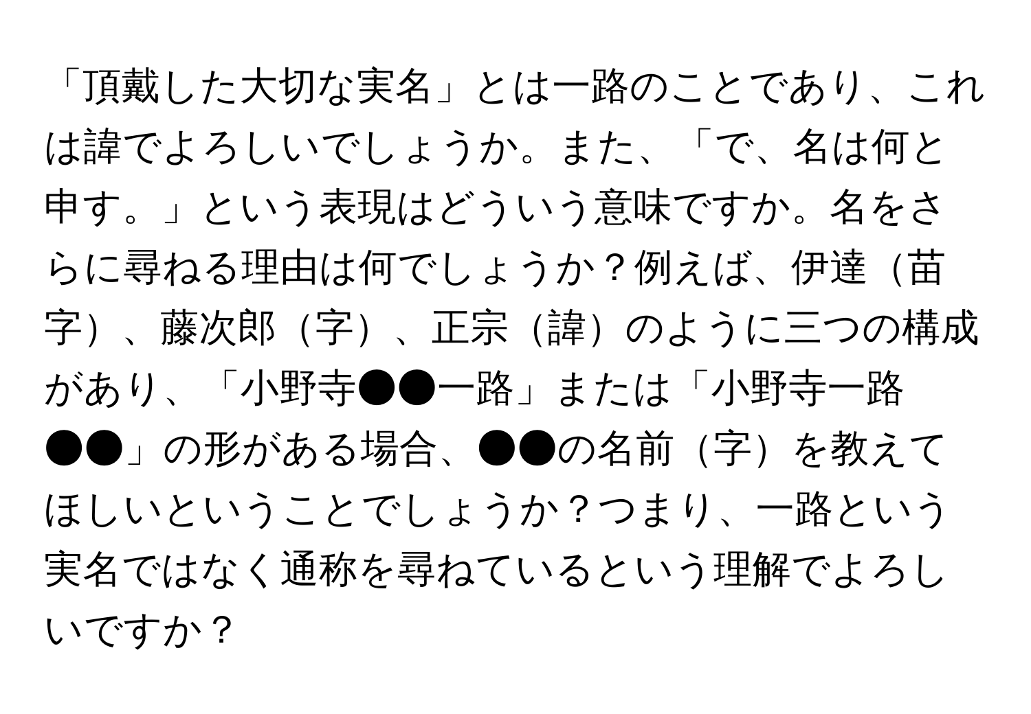 「頂戴した大切な実名」とは一路のことであり、これは諱でよろしいでしょうか。また、「で、名は何と申す。」という表現はどういう意味ですか。名をさらに尋ねる理由は何でしょうか？例えば、伊達苗字、藤次郎字、正宗諱のように三つの構成があり、「小野寺●●一路」または「小野寺一路●●」の形がある場合、●●の名前字を教えてほしいということでしょうか？つまり、一路という実名ではなく通称を尋ねているという理解でよろしいですか？