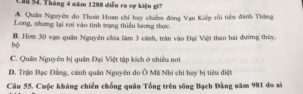 Cầu 54. Tháng 4 năm 1288 diễn ra sự kiện gì?
A. Quân Nguyên do Thoát Hoan chỉ huy chiếm đóng Vạn Kiếp rồi tiến đánh Thăng
Long, nhưng lại rơi vào tình trạng thiếu lương thực.
B. Hơn 30 vạn quân Nguyên chia làm 3 cánh, tràn vào Đại Việt theo hai đường thủy,
bộ
C. Quân Nguyên bị quân Đại Việt tập kích ở nhiều nơi
D. Trận Bạc Đằng, cánh quân Nguyên do Ô Mã Nhi chỉ huy bị tiêu diệt
Câu 55. Cuộc kháng chiến chống quân Tống trên sông Bạch Đằng năm 981 do ai