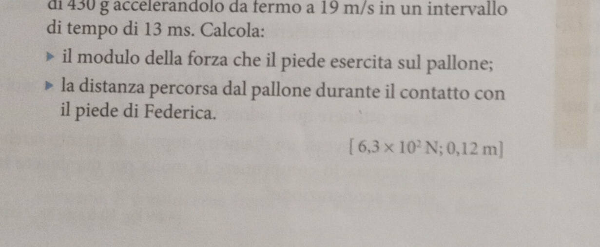 di 430 g accelerandolo da fermo a 19 m/s in un intervallo 
di tempo di 13 ms. Calcola: 
il modulo della forza che il piede esercita sul pallone; 
la distanza percorsa dal pallone durante il contatto con 
il piede di Federica.
[6,3* 10^2N;0,12m]