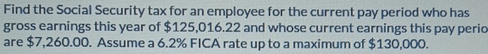 Find the Social Security tax for an employee for the current pay period who has 
gross earnings this year of $125,016.22 and whose current earnings this pay perio 
are $7,260.00. Assume a 6.2% FICA rate up to a maximum of $130,000.