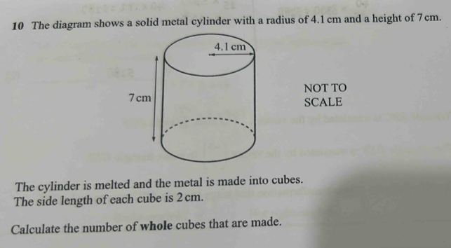 The diagram shows a solid metal cylinder with a radius of 4.1 cm and a height of 7cm. 
NOT TO 
SCALE 
The cylinder is melted and the metal is made into cubes. 
The side length of each cube is 2 cm. 
Calculate the number of whole cubes that are made.