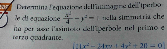 Determina l’equazione dell’immagine dell’iperbo-
le di equazione  x^2/4 -y^2=1 nella simmetria che
ha per asse l’asintoto dell’iperbole nel primo e
terzo quadrante.
[11x^2-24xy+4y^2+20=0]