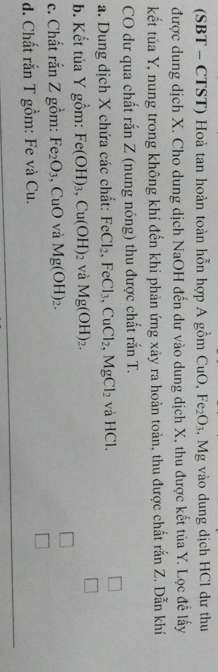 (SBT - CTST) Hoà tan hoàn toàn hỗn hợp A gồm C uO, Fe_2O_3 , Mg vào dung dịch HCl dư thu 
được dung dịch X. Cho dung dịch NaOH đến dư vào dung dịch X, thu được kết tủa Y. Lọc để lấy 
kết tủa Y, nung trong không khí đến khi phản ứng xảy ra hoàn toàn, thu được chất rắn Z. Dẫn khí 
CO dư qua chất rắn Z (nung nóng) thu được chất rắn T. 
a. Dung dịch X chứa các chất: FeCl_2, FeCl_3, CuCl_2, MgCl_2 và HCl. 
b. Kết tủa Y gồm: Fe(OH)_3, Cu(OH)_2 và Mg(OH)_2. 
c. Chất rắn Z gồm: Fe_2O_3 , CuO và Mg(OH)_2. 
d. Chất rắn T gồm: Fe và Cu.