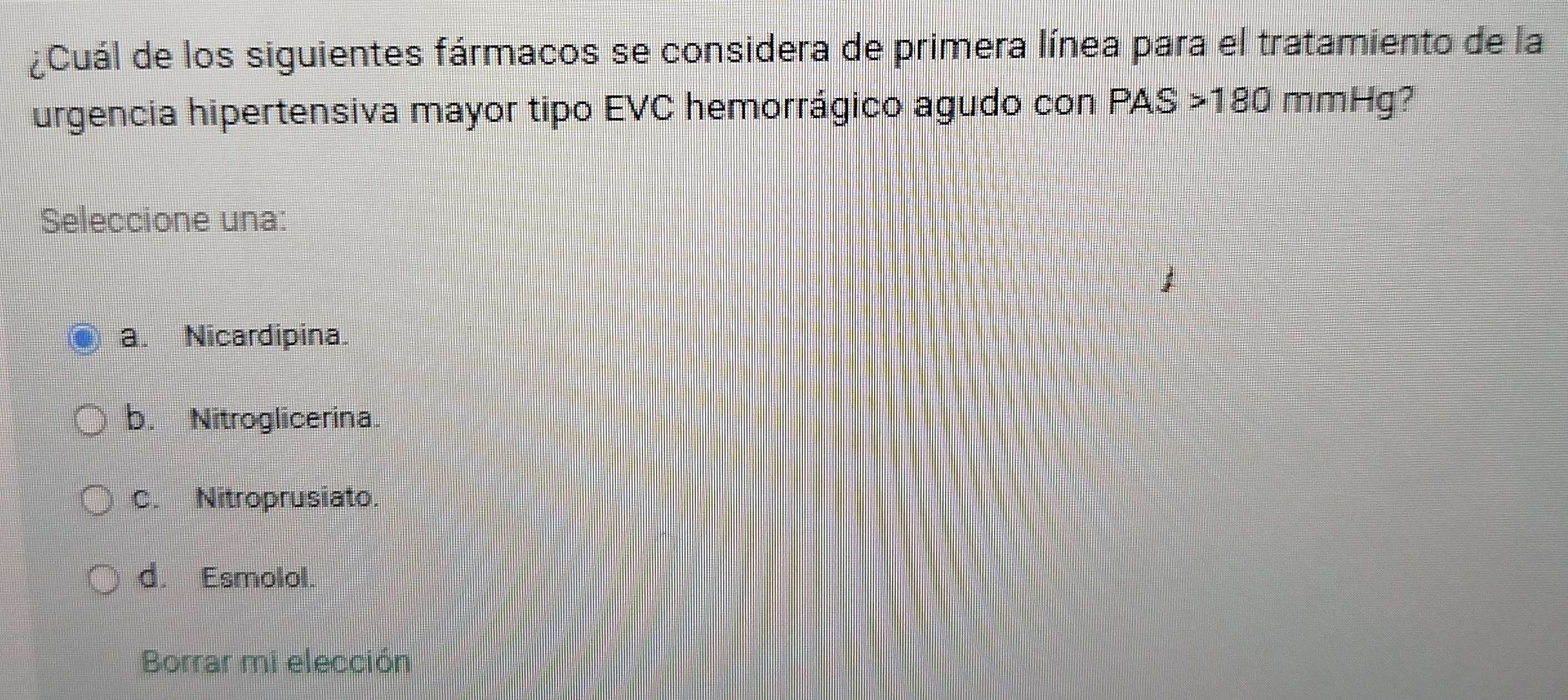 ¿Cuál de los siguientes fármacos se considera de primera línea para el tratamiento de la
urgencia hipertensiva mayor tipo EVC hemorrágico agudo con PAS > 180 mmHg?
Seleccione una:
a. Nicardipina.
b. Nitroglicerina.
C. Nitroprusiato.
d. Esmolol.
Borrar mi elección