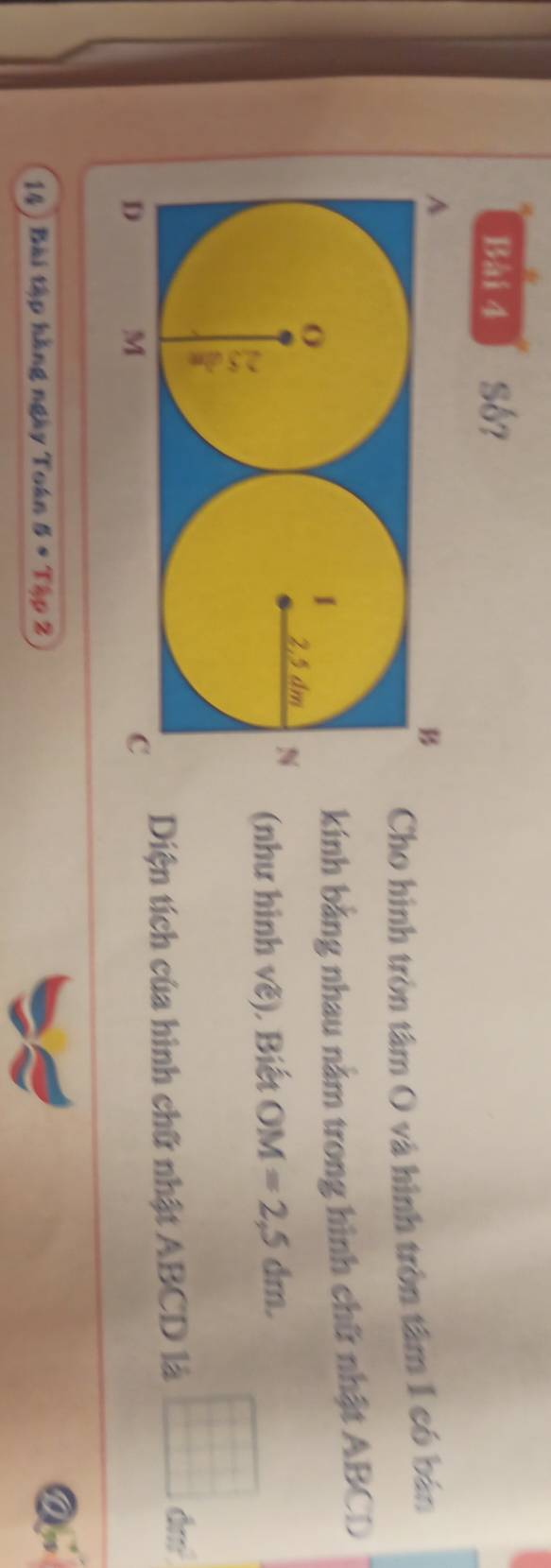 Số? 
Cho hình tròn tâm O và hình tròn tâm 1 có bán 
kính bằng nhau nằm trong hình chữ nhật ABCD
(như hình vẽ), Biết OM=2,5dm. 
Diện tích của hình chữ nhật ABCD là frac  x_circ 
14 ) Bài tập hàng ngày Toán 5· T_4rho 2