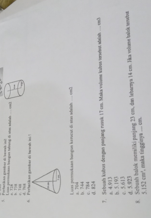 Perhatikan gambar di bawah ini!
Luas permukaan bangun tabung di atas adalah
a. 728 _  cm2
b. 738
c. 748
d. 768
6. Perhatikan gambar di bawah ini !
Luas permukaan bangun kerucut di atas adalah .... cm2
a. 704
b. 744
c. 784
d. 824
7. Sebuah kubus dengan panjang rusuk 17 cm. Maka volume kubus tersebut adalah ... cm3
a. 4.913
b. 5.193
c. 5.613
d. 5.923
8. Sebuah balok memiliki panjang 23 cm, dan lebarnya 14 cm. Jika volume balok tersebut
5.152cm^3 , maka tingginya .... cm.