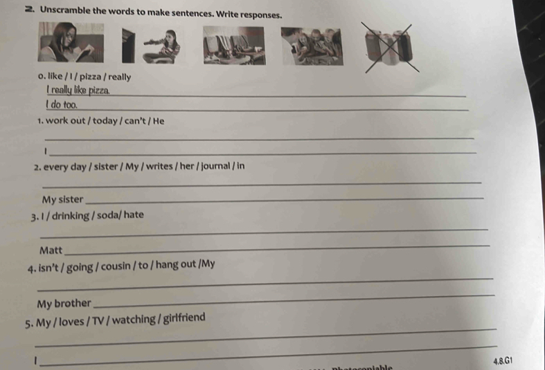 Unscramble the words to make sentences. Write responses. 
o. like / I / pizza / really 
I really like pizza. 
l do too. 
1. work out / today / can’t / He 
_ 
_ 
2. every day / sister / My / writes / her / journal / in 
_ 
My sister 
_ 
_ 
3. I / drinking / soda/ hate 
Matt 
_ 
_ 
4. isn’t / going / cousin / to / hang out /My 
My brother 
_ 
_ 
5. My / loves / TV / watching / girlfriend 
_ 
4.8.G1