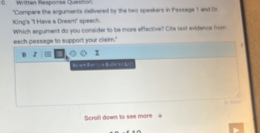 Written Response Question
*Compare the arguments delivered by the two speakers in Passage 1 and Dr
King's "I Have a Dream" speech.
Which argument do you consider to be more effective? Cite text evidence from
each passage to support your cllaim."
B I
Insert Períste Bülllères List
Scroll down to see more