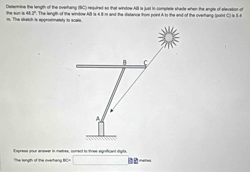 Determine the length of the overhang (BC) required so that window AB is just in complete shade when the angle of elevation of 
the sun is 48.2°. The length of the window AB is 4.8 m and the distance from point A to the end of the overhang (point C) is 5.4
m. The sketch is approximately to scale.
B C
A
Express your answer in metres, correct to three significant digits. 
The length of the overhang BC= □ metres.