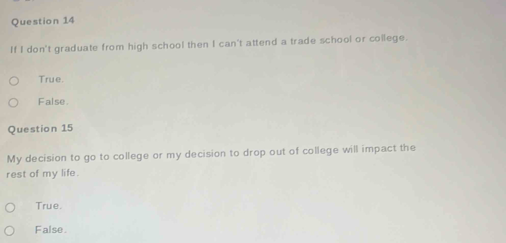 If I don't graduate from high school then I can't attend a trade school or college.
True.
False.
Question 15
My decision to go to college or my decision to drop out of college will impact the
rest of my life.
True.
False.