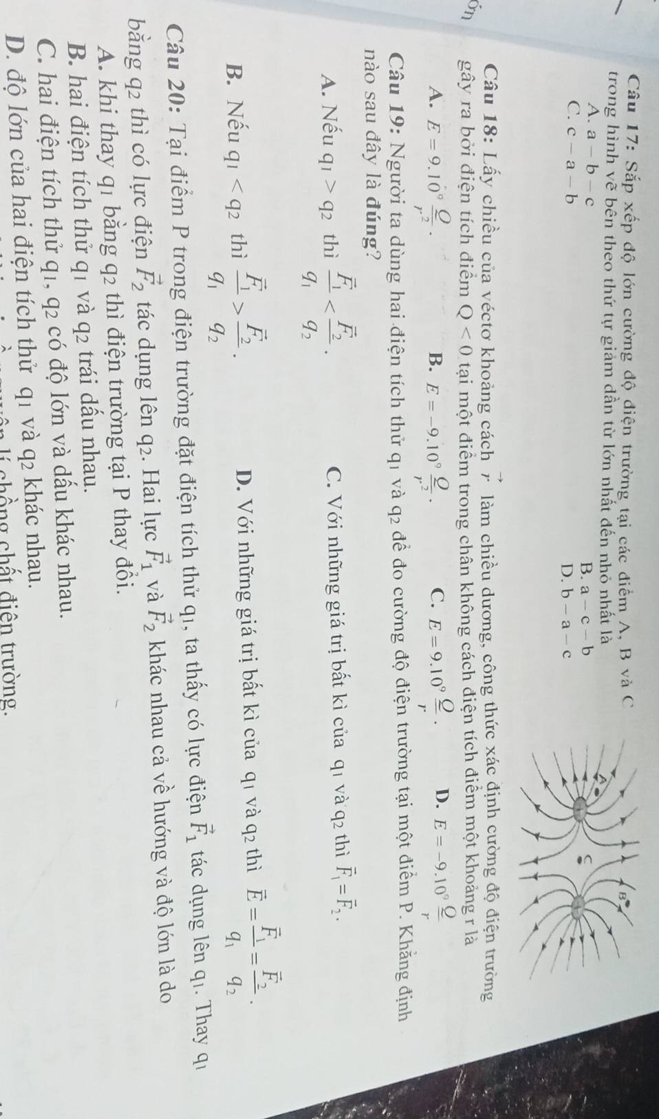 Sắp xếp độ lớn cường độ điện trường tại các điểm A, B và C 
trong hình vẽ bên theo thứ tự giảm dần từ lớn nhất đến nhỏ nhất là
A. a-b-c
B. a-c-b
C. c-a-b
D. b-a-c
Câu 18: Lấy chiều của véctơ khoảng cách vector r làm chiều dương, công thức xác định cường độ điện trường
on gây ra bởi điện tích điểm Q<0</tex> tại một điểm trong chân không cách điện tích điểm một khoảng r là
A. E=9.10° Q/r^2 . E=-9.10° Q/r^2 . E=9.10^9frac _ Or· D. E=-9.10° Q/r 
B.
C.
Câu 19: Người ta dùng hai điện tích thử q1 và q2 để đo cường độ điện trường tại một điểm P. Khẳng định
nào sau đây là đúng?
A. Nếu q_1>q_2 thì frac overline F_1q_1 C. Với những giá trị bất kì của q1 và q2 thì vector F_1=vector F_2.
B. Nếu q_1 thì frac overline F_1q_1>frac overline F_2q_2· D. Với những giá trị bất kì của q1 và q2 thì vector E=frac vector F_1q_1=frac vector F_2q_2.
Câu 20: Tại điểm P trong điện trường đặt điện tích thử q1, ta thấy có lực điện vector F_1 tác dụng lên qi. Thay qi
bằng q2 thì có lực điện vector F_2 tác dụng lên q2. Hai lực vector F_1 và vector F_2 khác nhau cả về hướng và độ lớn là do
A. khi thay q1 bằng q2 thì điện trường tại P thay đổi.
B. hai điện tích thử q1 và q2 trái dấu nhau.
C. hai điện tích thử q1, q2 có độ lớn và dầu khác nhau.
D. độ lớn của hai điện tích thử q1 và q2 khác nhau.
chồ ng chất điện trường.