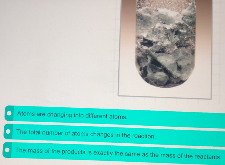 Atoms are changing into different atoms.
The total number of atoms changes in the reaction.
The mass of the products is exactly the same as the mass of the reactants.