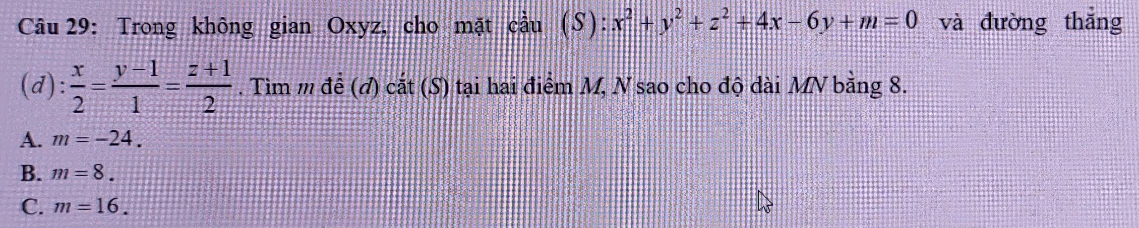 Trong không gian Oxyz, cho mặt cầu (S): x^2+y^2+z^2+4x-6y+m=0 và đường thắng
(d):  x/2 = (y-1)/1 = (z+1)/2 . Tìm m để (đ) cắt (S) tại hai điểm M, N sao cho độ dài MV bằng 8.
A. m=-24.
B. m=8.
C. m=16.