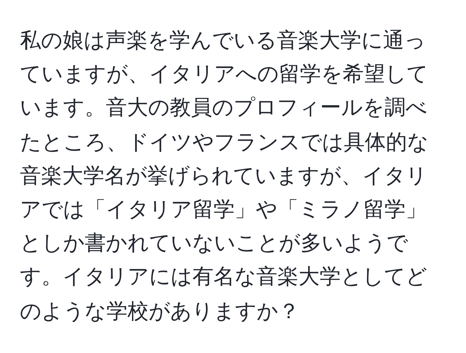 私の娘は声楽を学んでいる音楽大学に通っていますが、イタリアへの留学を希望しています。音大の教員のプロフィールを調べたところ、ドイツやフランスでは具体的な音楽大学名が挙げられていますが、イタリアでは「イタリア留学」や「ミラノ留学」としか書かれていないことが多いようです。イタリアには有名な音楽大学としてどのような学校がありますか？