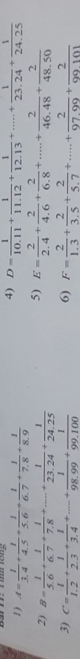 A= 1/3.4 + 1/4.5 + 1/5.6 + 1/6.7 + 1/7.8 + 1/8.9 
4) D= 1/10.11 + 1/11.12 + 1/12.13 +....+ 1/23.24 + 1/24.25 
2) B= 1/5.6 + 1/6.7 + 1/7.8 +...+ 1/23.24 + 1/24.25 
5) E= 2/2.4 + 2/4.6 + 2/6.8 +....+ 2/46.48 + 2/48.50 
3) C= 1/1.2 + 1/2.3 + 1/3.4 +....+ 1/98.99 + 1/99.100  6) F= 2/1.3 + 2/3.5 + 2/5.7 +...+ 2/97.99 + 2/99.101 