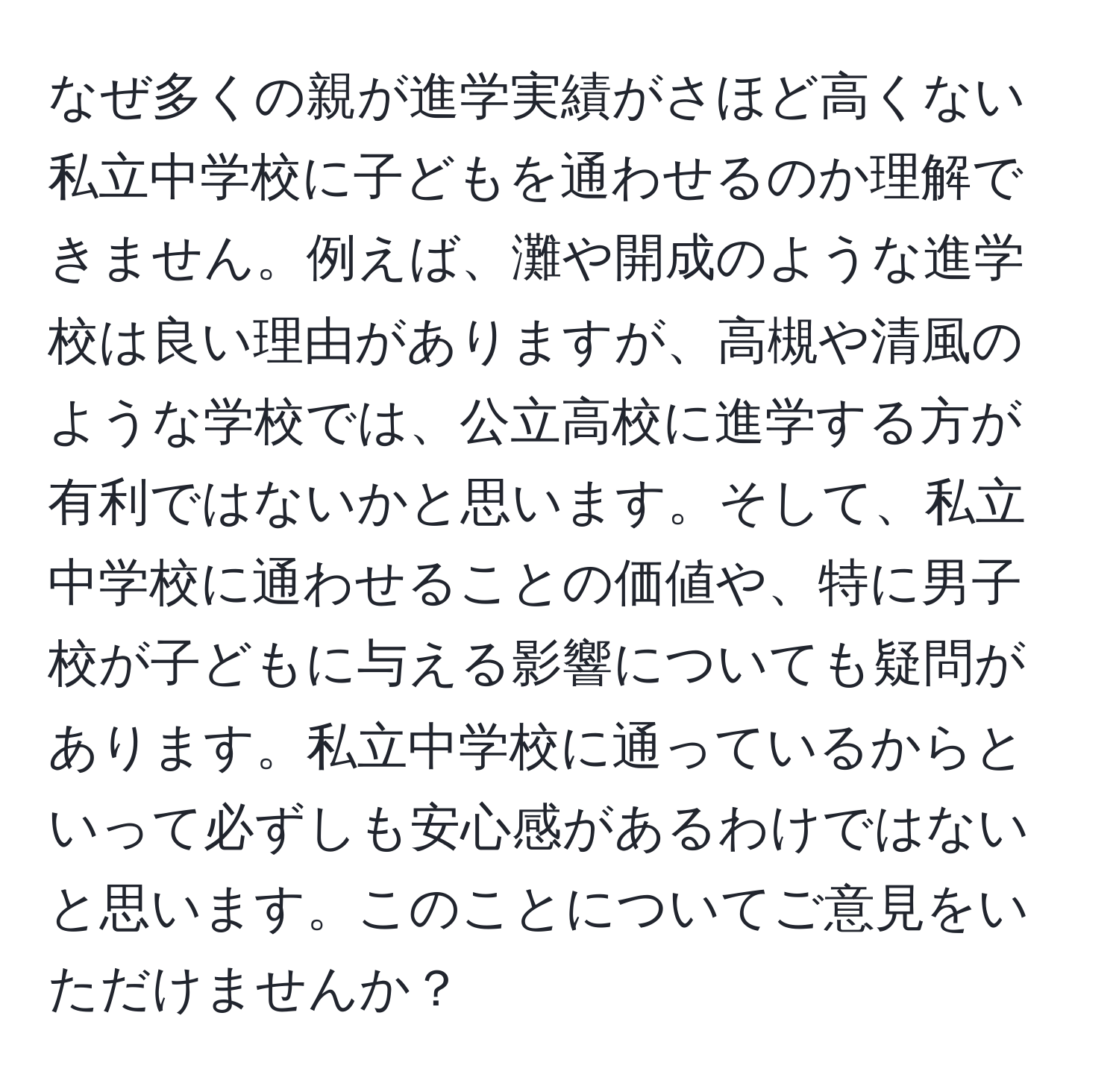 なぜ多くの親が進学実績がさほど高くない私立中学校に子どもを通わせるのか理解できません。例えば、灘や開成のような進学校は良い理由がありますが、高槻や清風のような学校では、公立高校に進学する方が有利ではないかと思います。そして、私立中学校に通わせることの価値や、特に男子校が子どもに与える影響についても疑問があります。私立中学校に通っているからといって必ずしも安心感があるわけではないと思います。このことについてご意見をいただけませんか？