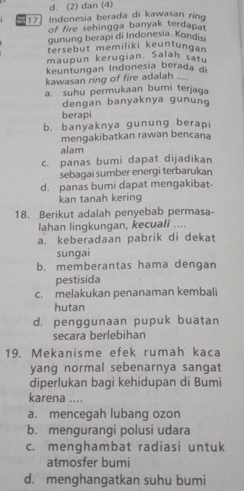 d. (2) dan (4)
17] Indonesia berada di kawasan ring
of fire sehingga banyak terdapat
gunung berapi di Indonesia. Kondísi
tersebut memiliki keuntungan
maupun kerugian. Salah satu
keuntungan Indonesia berada di
kawasan ring of fire adalah ....
a. suhu permukaan bumi terjaga
dengan banyaknya gunung
berapi
b. banyaknya gunung berapi
mengakibatkan rawan bencana
alam
c. panas bumi dapat dijadikan
sebagai sumber energi terbarukan
d. panas bumi dapat mengakibat-
kan tanah kering
18. Berikut adalah penyebab permasa-
lahan lingkungan, kecuali ....
a. keberadaan pabrik di dekat
sungai
b. memberantas hama dengan
pestisida
c. melakukan penanaman kembali
hutan
d. penggunaan pupuk buatan
secara berlebihan
19. Mekanisme efek rumah kaca
yang normal sebenarnya sangat
diperlukan bagi kehidupan di Bumi
karena ....
a. mencegah lubang ozon
b. mengurangi polusi udara
c. menghambat radiasi untuk
atmosfer bumi
d. menghangatkan suhu bumi