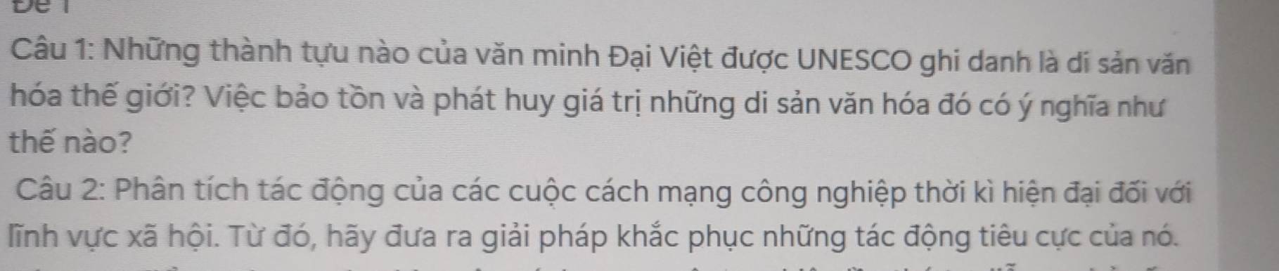 Những thành tựu nào của văn minh Đại Việt được UNESCO ghi danh là di sản văn 
hóa thế giới? Việc bảo tồn và phát huy giá trị những di sản văn hóa đó có ý nghĩa như 
thế nào? 
Câu 2: Phân tích tác động của các cuộc cách mạng công nghiệp thời kì hiện đại đối với 
lĩnh vực xã hội. Từ đó, hãy đưa ra giải pháp khắc phục những tác động tiêu cực của nó.