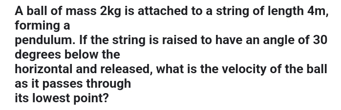 A ball of mass 2kg is attached to a string of length 4m, 
forming a 
pendulum. If the string is raised to have an angle of 30
degrees below the 
horizontal and released, what is the velocity of the ball 
as it passes through 
its lowest point?