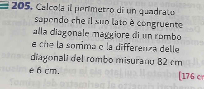 Calcola il perimetro di un quadrato 
sapendo che il suo lato è congruente 
alla diagonale maggiore di un rombo 
e che la somma e la differenza delle 
diagonali del rombo misurano 82 cm
e 6 cm. [176 cr