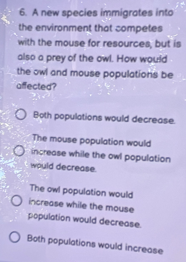 A new species immigrates into
the environment that competes
with the mouse for resources, but is
also a prey of the owl. How would
the owl and mouse populations be
affected?
Both populations would decrease.
The mouse population would
increase while the owl population 
would decrease.
The owl population would
increase while the mouse
population would decrease.
Both populations would increase