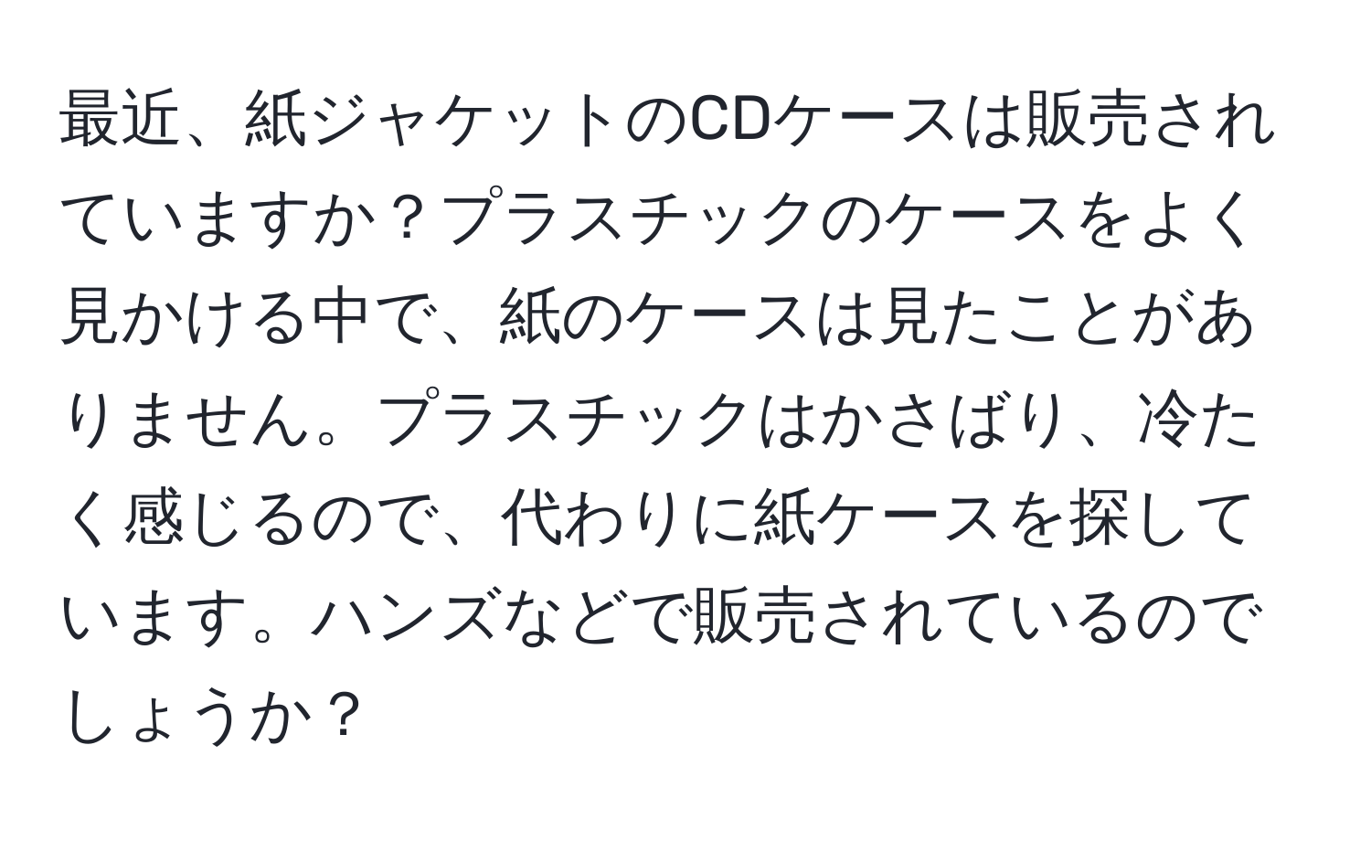 最近、紙ジャケットのCDケースは販売されていますか？プラスチックのケースをよく見かける中で、紙のケースは見たことがありません。プラスチックはかさばり、冷たく感じるので、代わりに紙ケースを探しています。ハンズなどで販売されているのでしょうか？