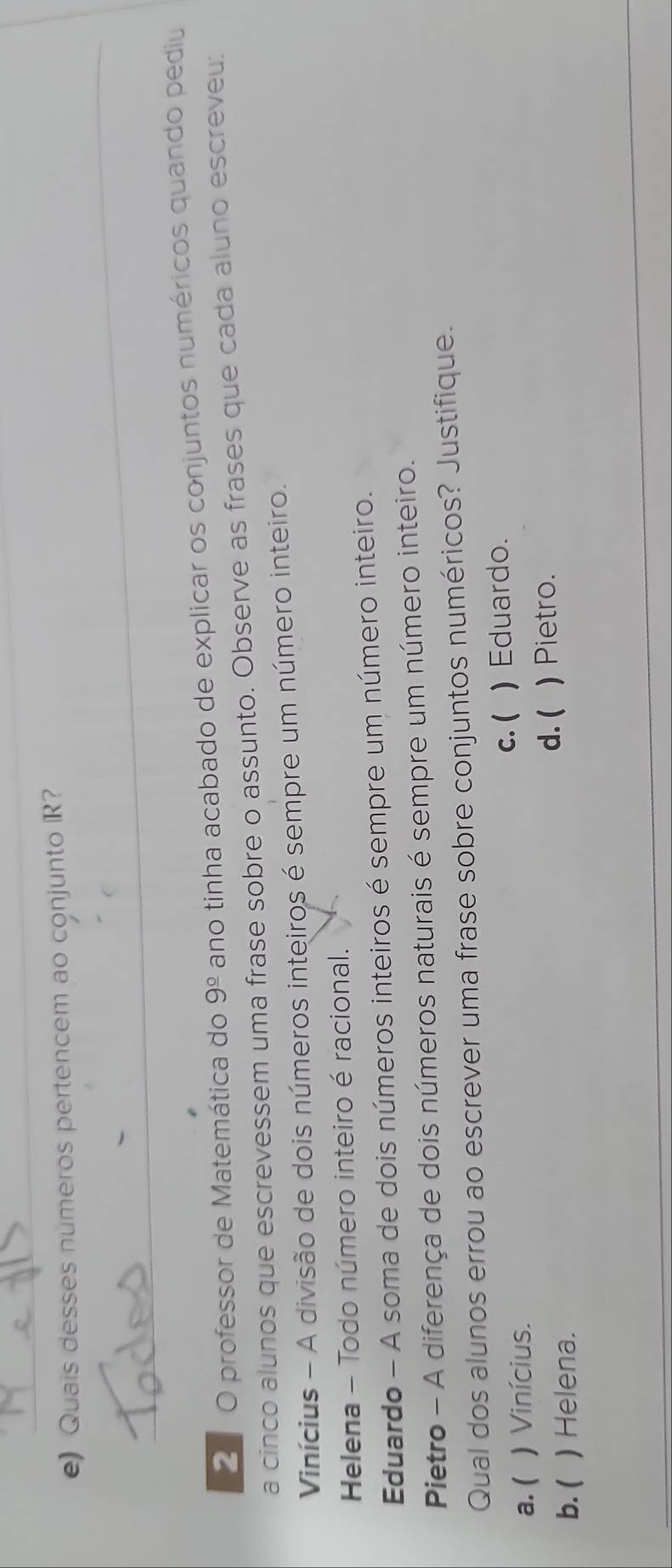 Quais desses numeros pertencem ao conjunto R?
_
2 O professor de Matemática do 9^(_ circ) ano tinha acabado de explicar os conjuntos numéricos quando pediu
a cinco alunos que escrevessem uma frase sobre o assunto. Observe as frases que cada aluno escreveu:
Vinícius - A divisão de dois números inteiros é sempre um número inteiro.
Helena - Todo número inteiro é racional.
Eduardo - A soma de dois números inteiros é sempre um número inteiro.
Pietro - A diferença de dois números naturais é sempre um número inteiro.
Qual dos alunos errou ao escrever uma frase sobre conjuntos numéricos? Justifique.
c. (
a. ( ) Vinícius. ) Eduardo.
d. (
b. ( ) Helena. ) Pietro.
_