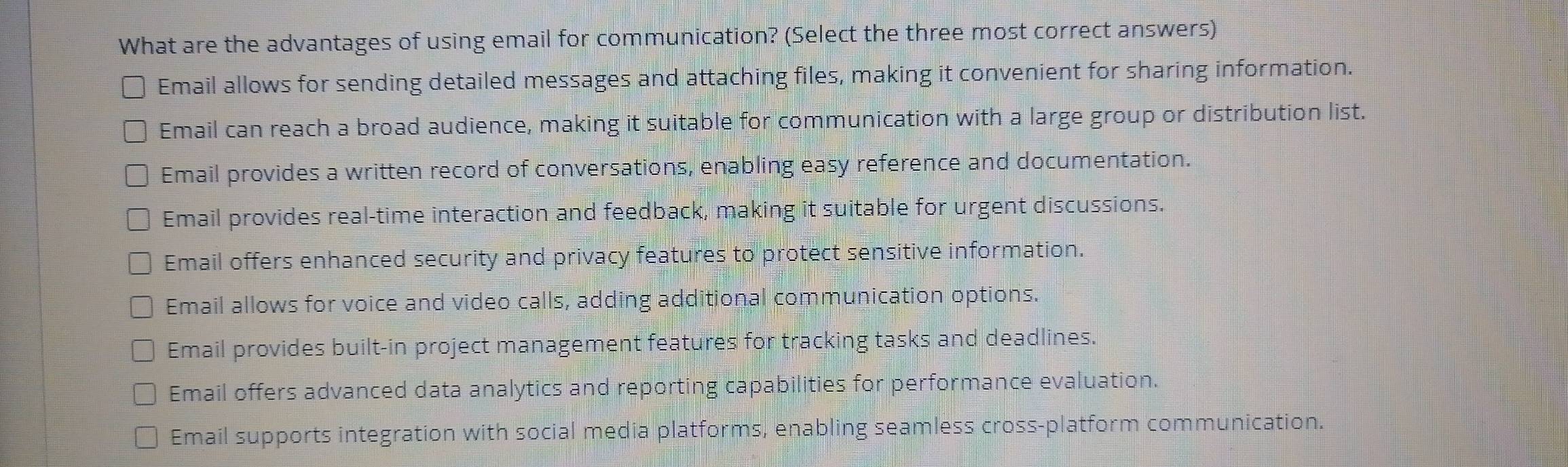 What are the advantages of using email for communication? (Select the three most correct answers)
Email allows for sending detailed messages and attaching files, making it convenient for sharing information.
Email can reach a broad audience, making it suitable for communication with a large group or distribution list.
Email provides a written record of conversations, enabling easy reference and documentation.
Email provides real-time interaction and feedback, making it suitable for urgent discussions.
Email offers enhanced security and privacy features to protect sensitive information.
Email allows for voice and video calls, adding additional communication options.
Email provides built-in project management features for tracking tasks and deadlines.
Email offers advanced data analytics and reporting capabilities for performance evaluation.
Email supports integration with social media platforms, enabling seamless cross-platform communication.