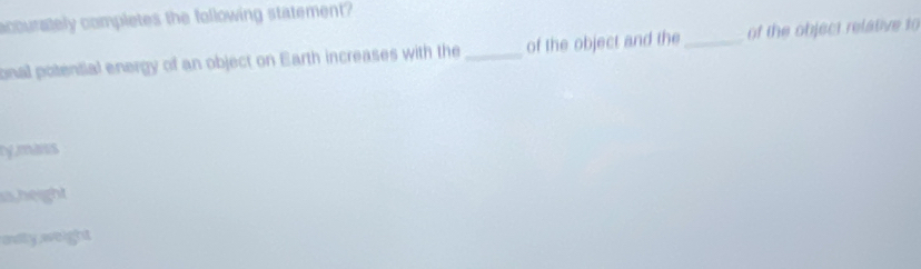 accurately completes the following statement?
onal potential energy of an object on Earth increases with the of the object and the _of the object relative to
by does
is,height
avily weight