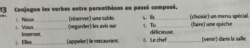 Conjugue les verbes entre parenthèses au passé composé. 
4. Ils _(choisir) un menu spécial. 
1. Nous_ (réserver) une table. 
2. Vous_ (regarder) les avis sur 5. Tu _(faire) une quiche 
Internet. délicieuse. 
3、Elles _(appeler) le restaurant. 6. Le chef_ (venir) dans la salle.