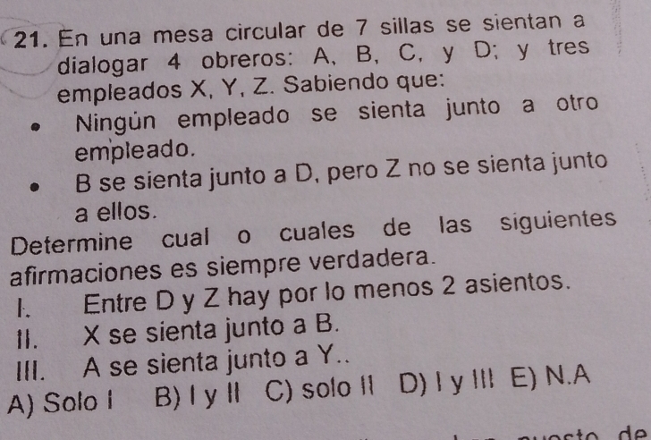 En una mesa circular de 7 sillas se sientan a
dialogar 4 obreros: A 、 B, C, y D; y tres
empleados X, Y, Z. Sabiendo que:
Ningún empleado se sienta junto a otro
emple ado .
B se sienta junto a D, pero Z no se sienta junto
a ellos.
Determine cual o cuales de las siguientes
afirmaciones es siempre verdadera.
1. Entre D y Z hay por lo menos 2 asientos.
1I. X se sienta junto a B.
III. A se sienta junto a Y..
A) Solo I B)ⅠyⅡ C) solo II D) I y Ⅲ E) N.A