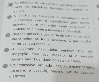 As relações de suserania e vassalagem foram
laços de fidelidade firmados por nobres e
servos.
na A prática da suserania e vassalagem está
relacionada com o capitalismo, pois esses
acordos foram realizados entre burgueses e
proletários durante a Revolução Industrial.
Quando um nobre doa parte de suas terras para
outro nobre, se torna suserano. O que recebe
as terras, seu vassalo.
O suserano não tinha nenhum tipo de
obrigação com seu vassalo. Já o vassalo
deveria jurar fidelidade ao seu suserano.
Era impossível um nobre ser, ao mesmo tempo,
suserano e vassalo, mesmo que de pessoas
distintas