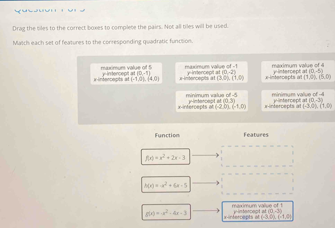 Drag the tiles to the correct boxes to complete the pairs. Not all tiles will be used.
Match each set of features to the corresponding quadratic function.
maximum value of 5 maximum value of -1 maximum value of 4
y-intercept at (0,-1) y-intercept at (0,-2) y-intercept at (0,-5)
x-intercepts at (-1,0), (4,0) x-intercepts at (3,0), (1,0) x-intercepts at (1,0), (5,0)
minimum value of -5 minimum value of -4
y-intercept at (0,3) y-intercept at (0,-3)
x-intercepts at (-2,0),(-1,0) x-intercepts at (-3,0), (1,0)
Function Features
f(x)=x^2+2x-3
h(x)=-x^2+6x-5
maximum value of 1
y-intercept at (0,-3)
g(x)=-x^2-4x-3 x-intercepts at (-3,0),(-1,0)