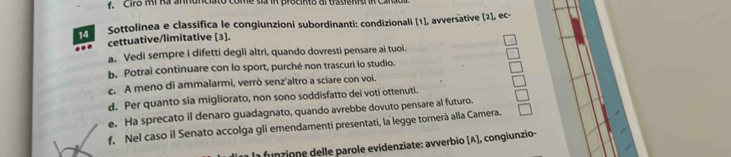 Cir8 Mi na annunciato come sia in procinto al trasienish in Ca 
14 Sottolinea e classifica le congiunzioni subordinanti: condizionali [1], avversative [2], ec- 
cettuative/limitative [3]. 
a. Vedi sempre i difetti degli altri, quando dovresti pensare ai tuoi. 
b. Potrai continuare con lo sport, purché non trascuri lo studio. 
c. A meno di ammalarmi, verrò senz’altro a sciare con voi. 
d. Per quanto sia migliorato, non sono soddisfatto dei voti ottenuti. 
e. Ha sprecato il denaro guadagnato, quando avrebbe dovuto pensare al futuro. 
f. Nel caso il Senato accolga gli emendamenti presentati, la legge tornerà alla Camera. 
la funzione delle parole evidenziate: avverbio (A), congiunzio-