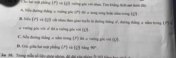 Can 95 Cho hai mặt phẳng (P) và (Q) vuông góc với nhau. Tìm khẳng định sai dưới đây.
A. Nếu đường thẳng a vuông góc (P) thì a song song hoặc nằm trong (Q).
B. Nếu (P) và (Q) cắt nhau theo giao tuyến là đường thẳng ơ, đường thẳng a nằm trong (P) và
a vuông góc với đ thì a vuông góc với (Q).
C. Nếu đường thẳng a nằm trong (P) thì a vuông góc với (Q).
D. Góc giữa hai mặt phẳng (P) và (Q) bằng 90°. 
Câu 10. Trong mẫu số liệu ghép nhóm, độ dài của nhóm [1· 10) A bằng bat