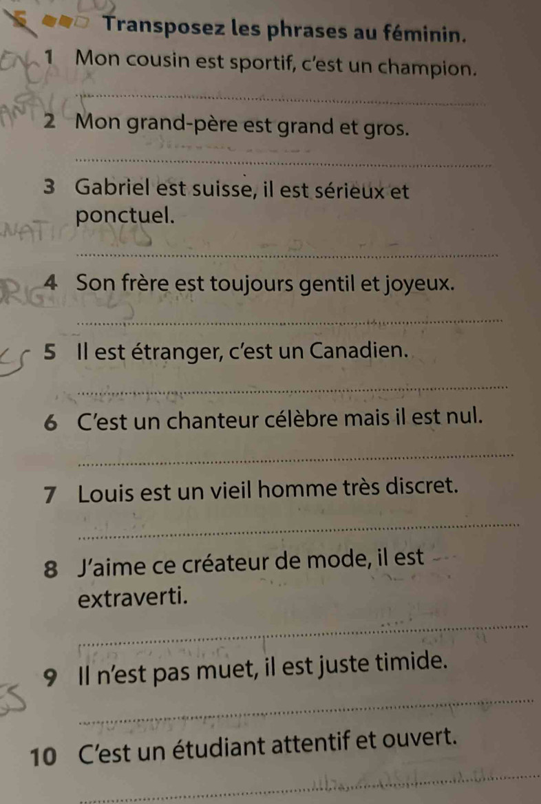 Transposez les phrases au féminin. 
1 Mon cousin est sportif, c'est un champion. 
_ 
_ 
2 Mon grand-père est grand et gros. 
_ 
3 Gabriel est suisse, il est sérieux et 
ponctuel. 
_ 
4 Son frère est toujours gentil et joyeux. 
_ 
5 Il est étranger, c'est un Canadien. 
_ 
6 C'est un chanteur célèbre mais il est nul. 
_ 
7 Louis est un vieil homme très discret. 
_ 
8 J'aime ce créateur de mode, il est 
extraverti. 
_ 
_ 
9 Il n'est pas muet, il est juste timide. 
_ 
10 C'est un étudiant attentif et ouvert.