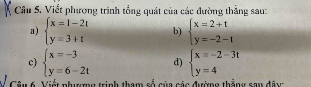 Viết phương trình tổng quát của các đường thắng sau: 
a) beginarrayl x=1-2t y=3+tendarray. beginarrayl x=2+t y=-2-tendarray.
b) 
c) beginarrayl x=-3 y=6-2tendarray. beginarrayl x=-2-3t y=4endarray.
d) 
Câu 6. Viết phượng trình tham số của các đường thẳng sau đây: