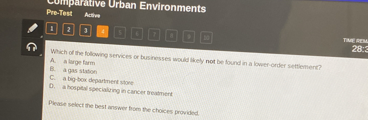 Comparative Urban Environments
Pre-Test Active
1 2 3 4 5 6 7 8 9 10 TIME REM
28:3
Which of the following services or businesses would likely not be found in a lower-order settlement?
A. a large farm
B. a gas station
C. a big-box department store
D. a hospital specializing in cancer treatment
Please select the best answer from the choices provided.