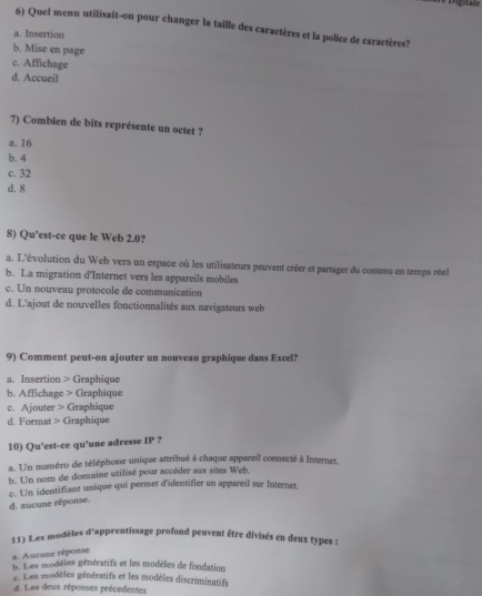 rigitale
6) Quel menu utilisait-on pour changer la taille des caractères et la police de caractères?
a. Insertion
b. Mise en page
c. Affichage
d. Accueil
7) Combien de bits représente un octet ?
a. 16
b. 4
c. 32
d. 8
8) Qu'est-ce que le Web 2.0?
a. L'évolution du Web vers un espace où les utilisateurs peuvent créer et partager du contenu en temps réel
b. La migration d'Internet vers les appareils mobiles
c. Un nouveau protocole de communication
d. L'ajout de nouvelles fonctionnalités aux navigateurs web
9) Comment peut-on ajouter un nouveau graphique dans Excel?
a. Insertion > Graphique
b. Affichage > Graphique
c. Ajouter > Graphique
d. Format > Graphique
10) Qu'est-ce qu'une adresse IP ?
a. Un numéro de téléphone unique attribué à chaque appareil connecté à Internet.
b. Un nom de domaine utilisé pour accéder aux sites Web
c. Un identifiant unique qui permet d'identifier un appareil sur Internet
d. aucune réponse.
11) Les modèles d'apprentissage profond peuvent être divisés en deux types :
a. Aucune réponse
p. Les modèles génératifs et les modèles de fondations
e. Les modèles génératifs et les modèles discriminatifs
d. Les deux réponses précedentes